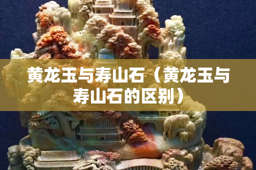 黃龍玉與壽山石(黃龍玉與壽山石的區別) 黃龍玉與壽山石(黃龍玉與壽山石的區別)