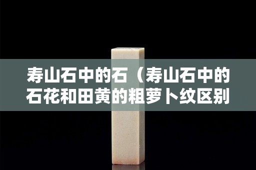 壽山石中的石（壽山石中的石花和田黃的粗蘿卜紋區(qū)別）