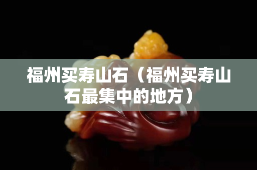 福州買壽山石（福州買壽山石最集中的地方）