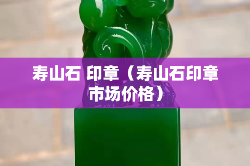 壽山石 印章（壽山石印章市場(chǎng)價(jià)格）