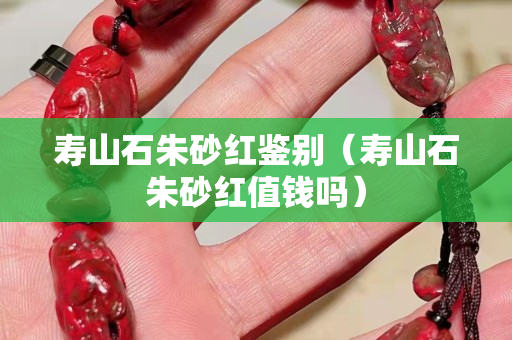 壽山石朱砂紅鑒別（壽山石朱砂紅值錢嗎）
