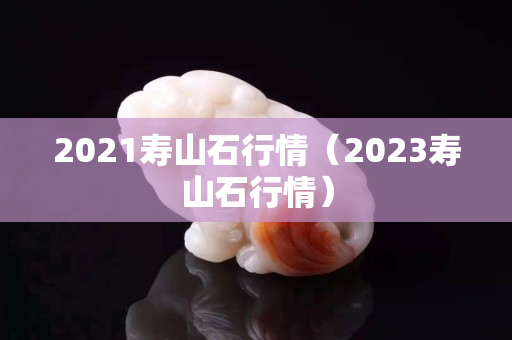 2021壽山石行情(2023壽山石行情) 2021壽山石行情(2023壽山石行情)