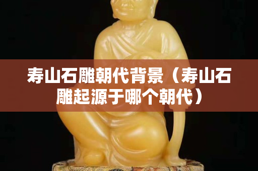 壽山石雕朝代背景(壽山石雕起源于哪個朝代) 壽山石雕朝代背景(壽山石雕起源于哪個朝代)