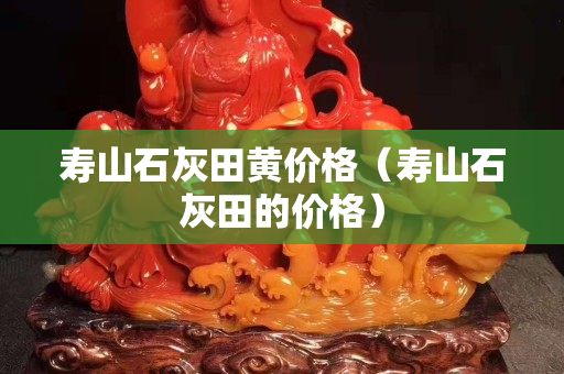壽山石灰田黃價格(壽山石灰田的價格) 壽山石灰田黃價格(壽山石灰田的價格)