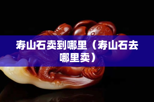 壽山石賣到哪里（壽山石去哪里賣）