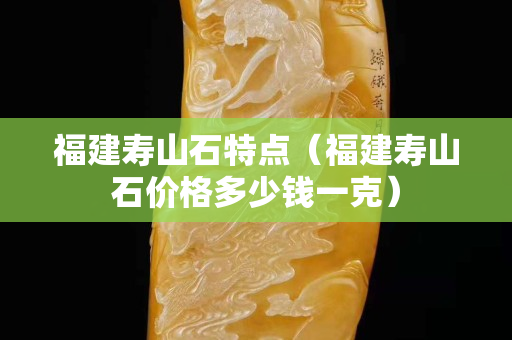 福建壽山石特點(diǎn)（福建壽山石價(jià)格多少錢一克）