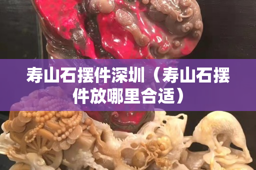 壽山石擺件深圳（壽山石擺件放哪里合適）