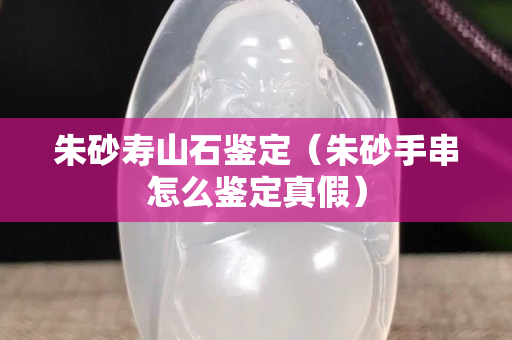 朱砂壽山石鑒定(朱砂手串怎么鑒定真假) 朱砂壽山石鑒定(朱砂手串怎么鑒定真假)