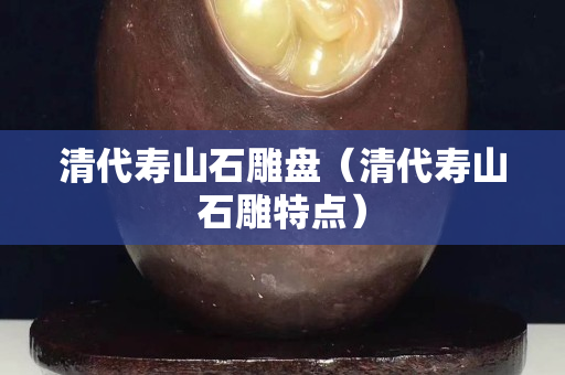 清代壽山石雕盤(清代壽山石雕特點) 清代壽山石雕盤(清代壽山石雕特點)