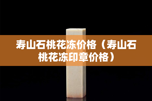 壽山石桃花凍價格（壽山石桃花凍印章價格）