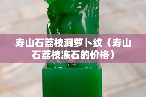 壽山石荔枝洞蘿卜紋（壽山石荔枝凍石的價(jià)格）