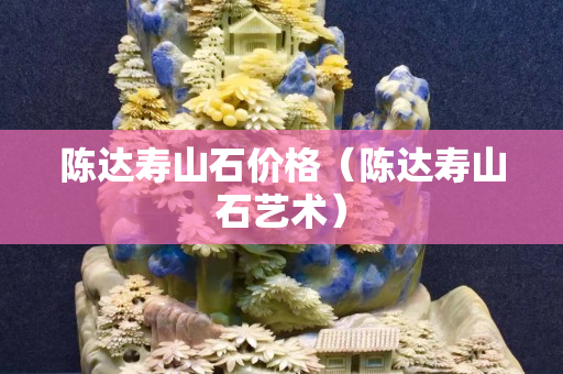 陳達壽山石價格(陳達壽山石藝術) 陳達壽山石價格(陳達壽山石藝術)