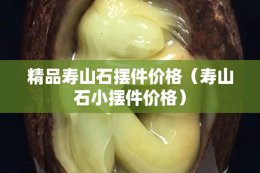 精品壽山石擺件價格（壽山石小擺件價格）