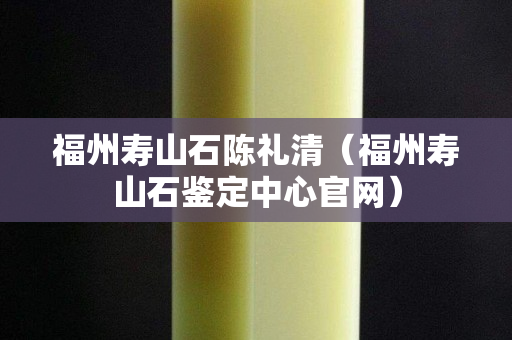 福州壽山石陳禮清（福州壽山石鑒定中心官網）