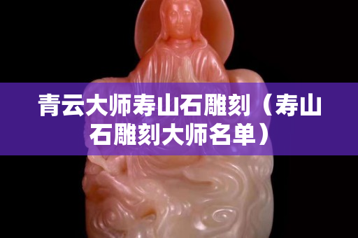 青云大師壽山石雕刻(壽山石雕刻大師名單) 青云大師壽山石雕刻(壽山石雕刻大師名單)