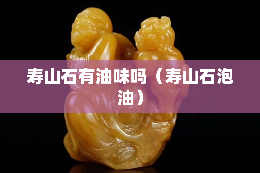 壽山石有油味嗎（壽山石泡油）