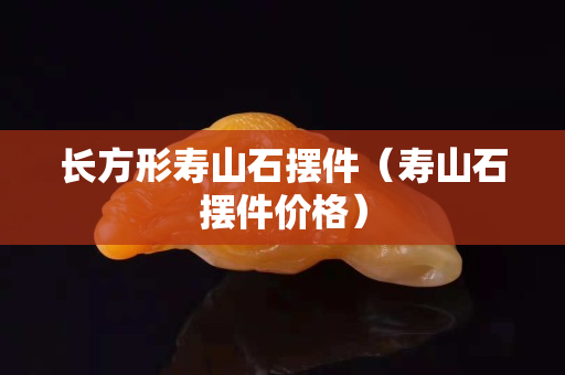 長方形壽山石擺件（壽山石擺件價格）