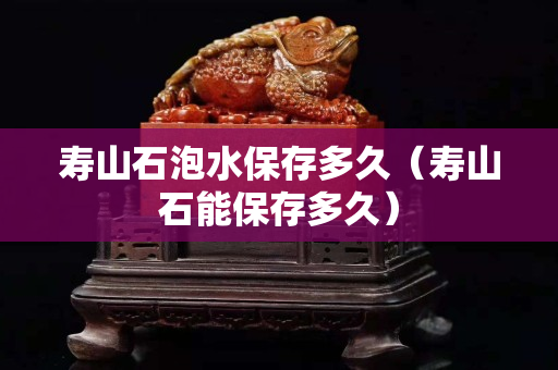 壽山石泡水保存多久(壽山石能保存多久) 壽山石泡水保存多久(壽山石能保存多久)