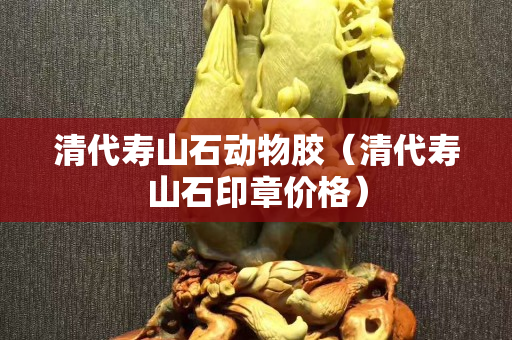 清代壽山石動物膠（清代壽山石印章價格）