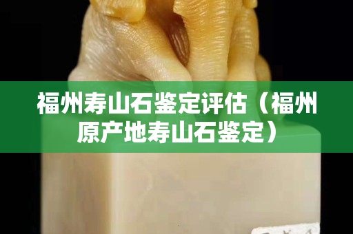 福州壽山石鑒定評估(福州原產地壽山石鑒定) 福州壽山石鑒定評估(福州原產地壽山石鑒定)