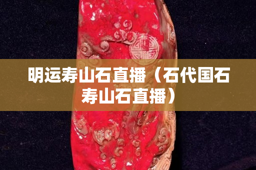 明運壽山石直播（石代國石壽山石直播）