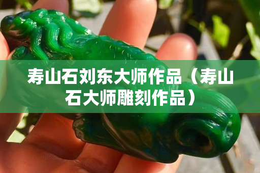 壽山石劉東大師作品（壽山石大師雕刻作品）
