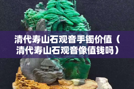清代壽山石觀音手鐲價值（清代壽山石觀音像值錢嗎）