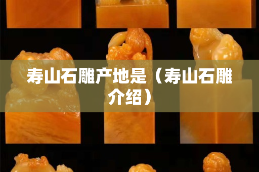 壽山石雕產(chǎn)地是(壽山石雕介紹) 壽山石雕產(chǎn)地是(壽山石雕介紹)