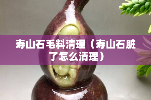 壽山石毛料清理(壽山石臟了怎么清理) 壽山石毛料清理(壽山石臟了怎么清理)