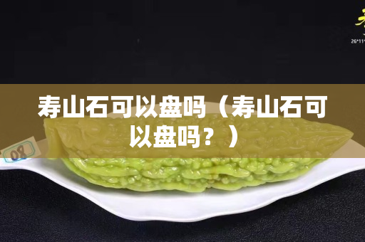 壽山石可以盤嗎(壽山石可以盤嗎?) 壽山石可以盤嗎(壽山石可以盤嗎?)