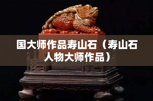 國大師作品壽山石（壽山石人物大師作品）