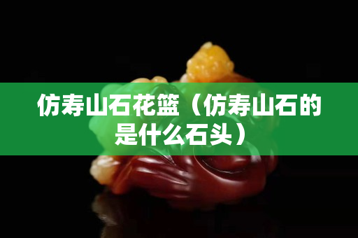 仿壽山石花籃(仿壽山石的是什么石頭) 仿壽山石花籃(仿壽山石的是什么石頭)