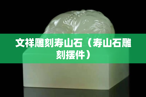 文祥雕刻壽山石(壽山石雕刻擺件) 文祥雕刻壽山石(壽山石雕刻擺件)