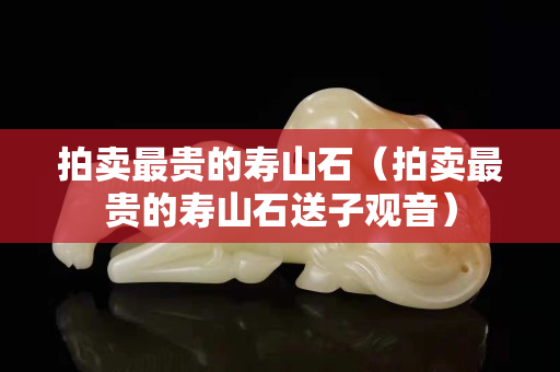 拍賣最貴的壽山石(拍賣最貴的壽山石送子觀音) 拍賣最貴的壽山石(拍賣最貴的壽山石送子觀音)
