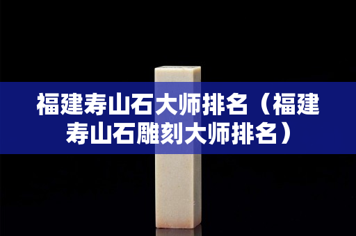 福建壽山石大師排名（福建壽山石雕刻大師排名）