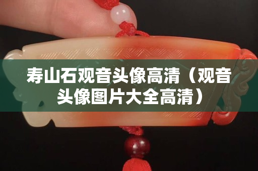 壽山石觀音頭像高清（觀音頭像圖片大全高清）