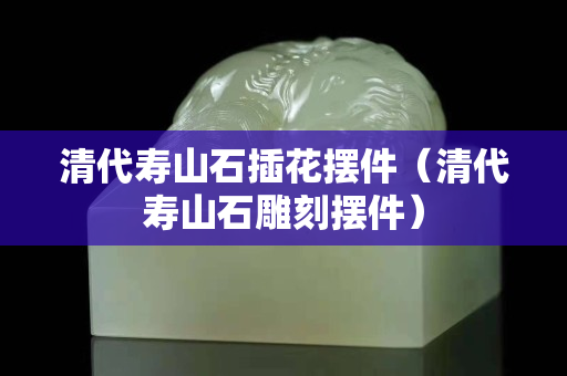 清代壽山石插花擺件（清代壽山石雕刻擺件）