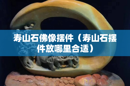 壽山石佛像擺件（壽山石擺件放哪里合適）