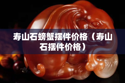壽山石螃蟹擺件價格(壽山石擺件價格) 壽山石螃蟹擺件價格(壽山石擺件價格)