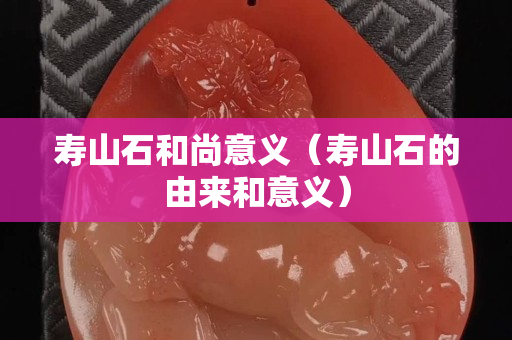 壽山石和尚意義（壽山石的由來和意義）