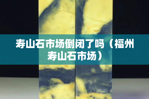 壽山石市場(chǎng)倒閉了嗎（福州壽山石市場(chǎng)）