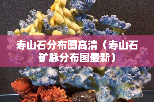 壽山石分布圖高清（壽山石礦脈分布圖最新）