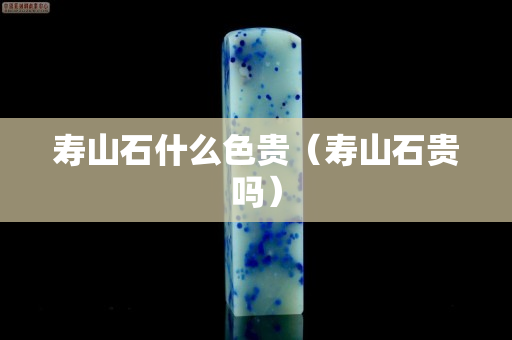 壽山石什么色貴（壽山石貴嗎）