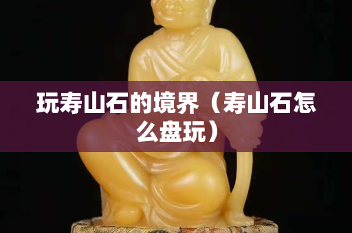 玩壽山石的境界（壽山石怎么盤玩）