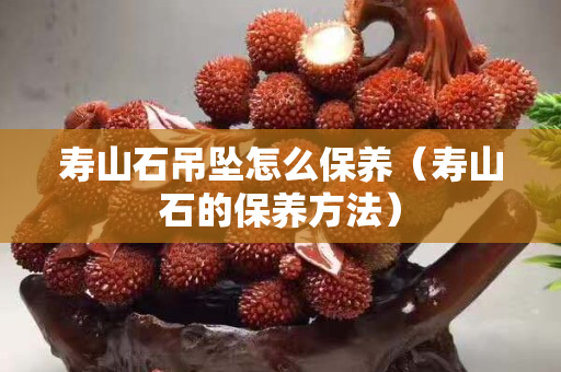 壽山石吊墜怎么保養(壽山石的保養方法) 壽山石吊墜怎么保養(壽山石的保養方法)