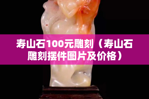 壽山石100元雕刻（壽山石雕刻擺件圖片及價格）
