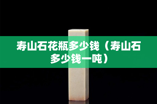 壽山石花瓶多少錢（壽山石多少錢一噸）