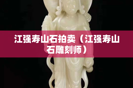 江強壽山石拍賣（江強壽山石雕刻師）