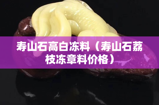 壽山石高白凍料（壽山石荔枝凍章料價格）