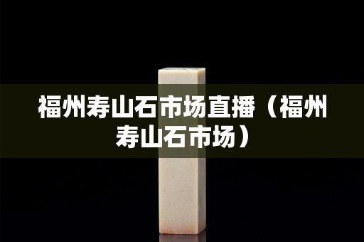 福州壽山石市場直播（福州壽山石市場）
